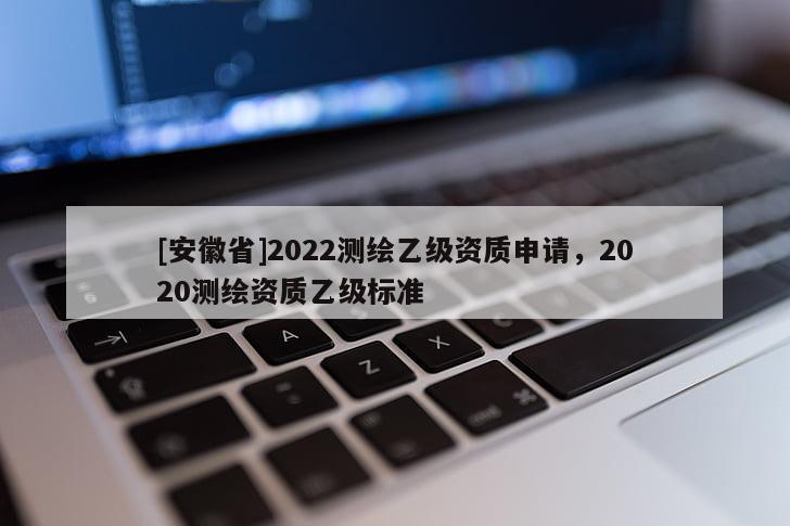[安徽省]2022测绘乙级资质申请，2020测绘资质乙级标准