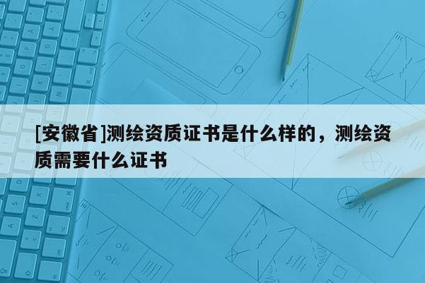 [安徽省]测绘资质证书是什么样的，测绘资质需要什么证书