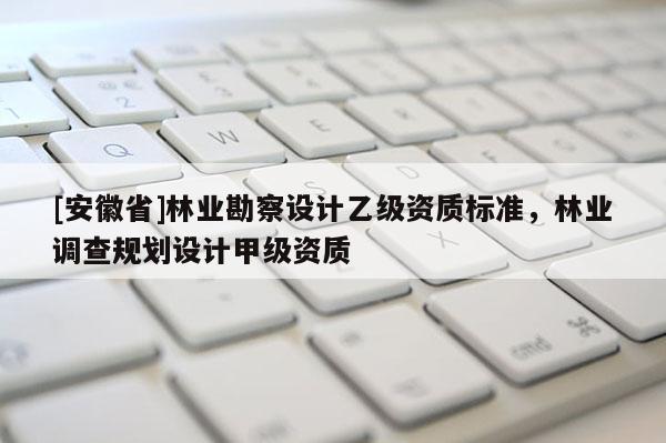 [安徽省]林业勘察设计乙级资质标准，林业调查规划设计甲级资质