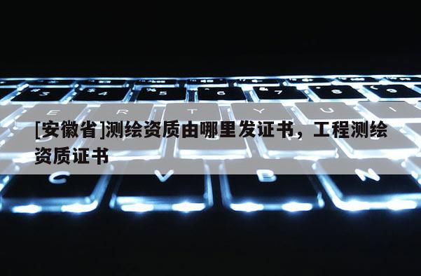 [安徽省]测绘资质由哪里发证书，工程测绘资质证书