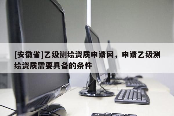 [安徽省]乙级测绘资质申请网，申请乙级测绘资质需要具备的条件