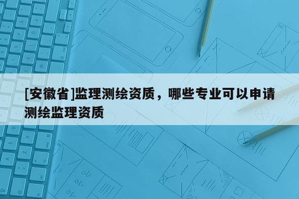 [安徽省]监理测绘资质，哪些专业可以申请测绘监理资质