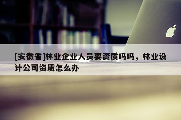 [安徽省]林业企业人员要资质吗吗，林业设计公司资质怎么办
