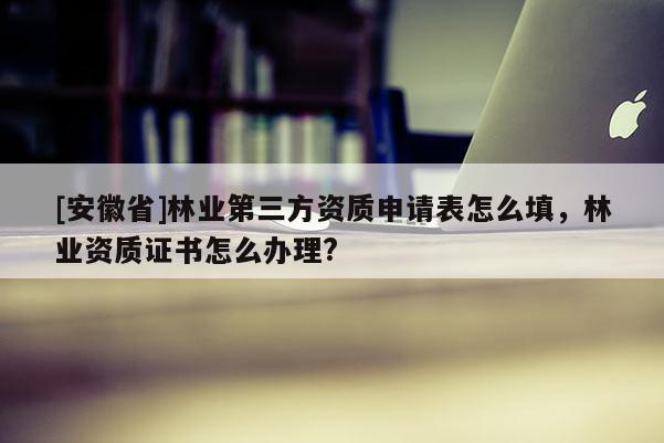 [安徽省]林业第三方资质申请表怎么填，林业资质证书怎么办理?
