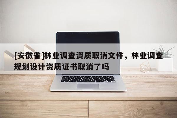 [安徽省]林业调查资质取消文件，林业调查规划设计资质证书取消了吗