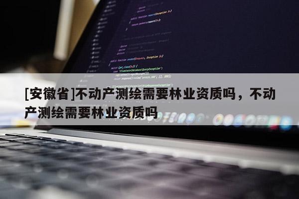 [安徽省]不动产测绘需要林业资质吗，不动产测绘需要林业资质吗