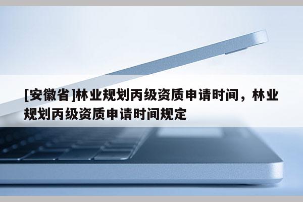 [安徽省]林业规划丙级资质申请时间，林业规划丙级资质申请时间规定