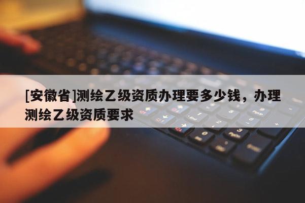 [安徽省]测绘乙级资质办理要多少钱，办理测绘乙级资质要求