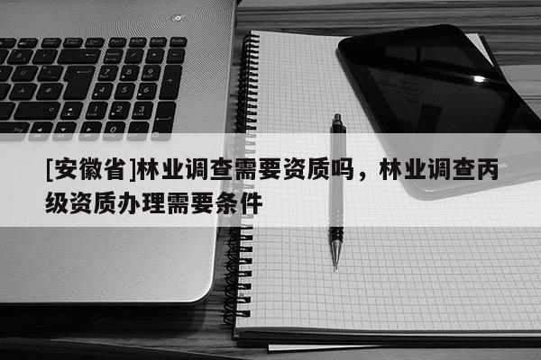 [安徽省]林业调查需要资质吗，林业调查丙级资质办理需要条件