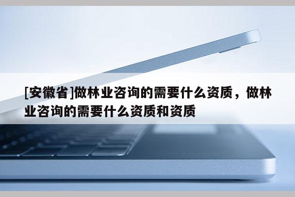 [安徽省]做林业咨询的需要什么资质，做林业咨询的需要什么资质和资质