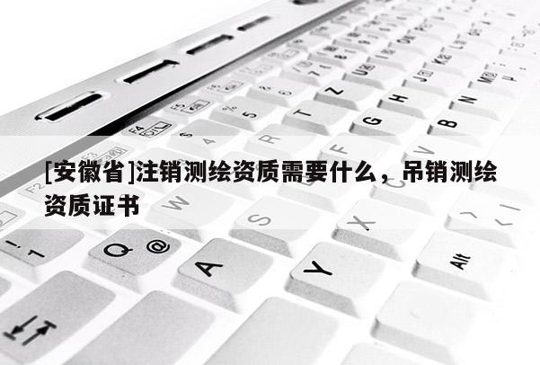 [安徽省]注销测绘资质需要什么，吊销测绘资质证书