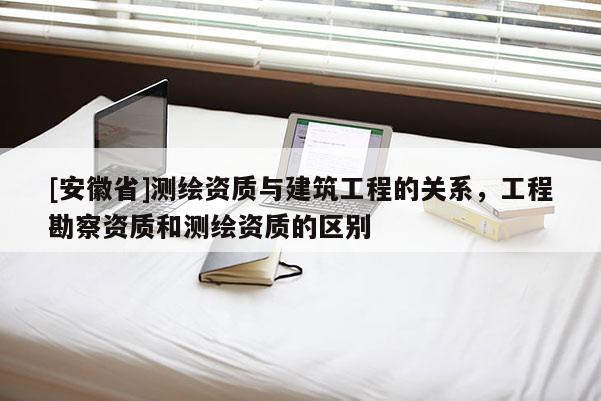 [安徽省]测绘资质与建筑工程的关系，工程勘察资质和测绘资质的区别