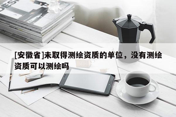 [安徽省]未取得测绘资质的单位，没有测绘资质可以测绘吗