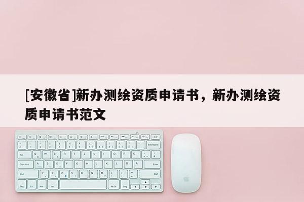 [安徽省]新办测绘资质申请书，新办测绘资质申请书范文