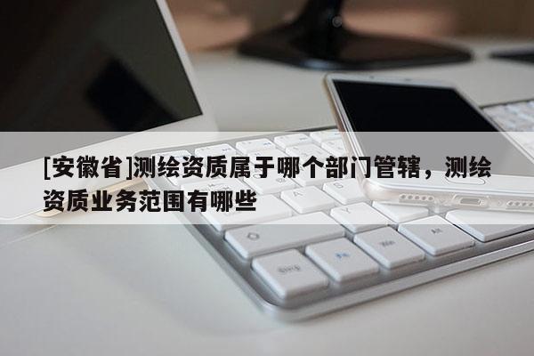[安徽省]测绘资质属于哪个部门管辖，测绘资质业务范围有哪些