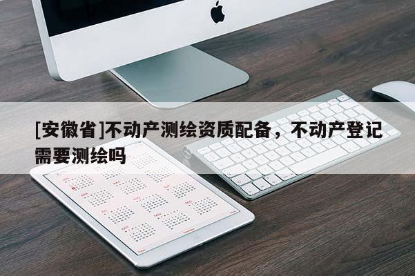 [安徽省]不动产测绘资质配备，不动产登记需要测绘吗