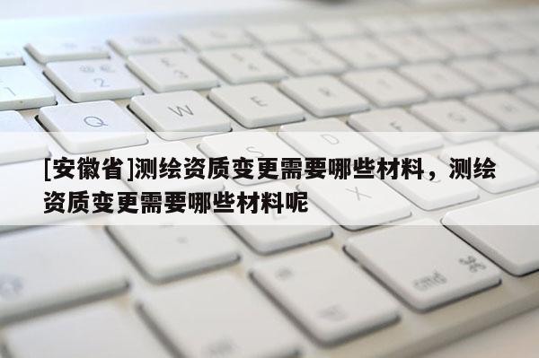 [安徽省]测绘资质变更需要哪些材料，测绘资质变更需要哪些材料呢