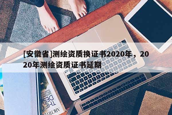 [安徽省]测绘资质换证书2020年，2020年测绘资质证书延期
