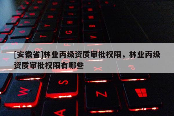 [安徽省]林业丙级资质审批权限，林业丙级资质审批权限有哪些
