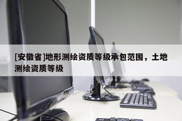 [安徽省]地形测绘资质等级承包范围，土地测绘资质等级