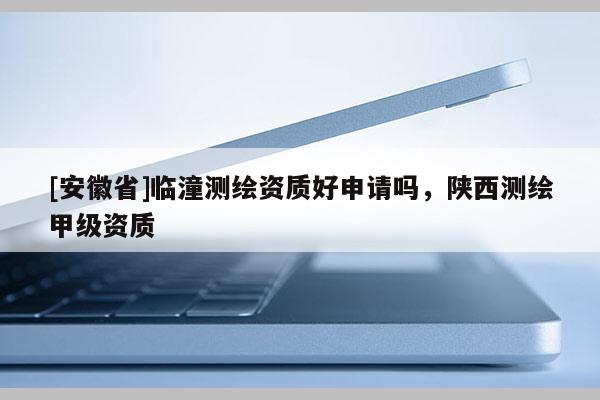 [安徽省]临潼测绘资质好申请吗，陕西测绘甲级资质