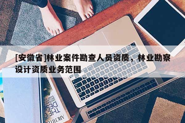 [安徽省]林业案件勘查人员资质，林业勘察设计资质业务范围