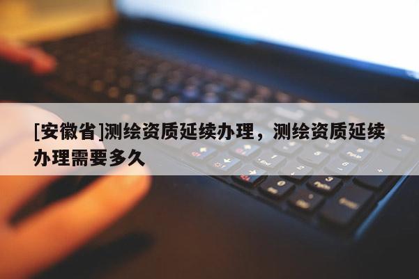 [安徽省]测绘资质延续办理，测绘资质延续办理需要多久