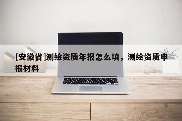 [安徽省]测绘资质年报怎么填，测绘资质申报材料