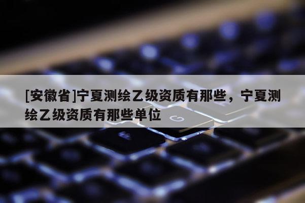 [安徽省]宁夏测绘乙级资质有那些，宁夏测绘乙级资质有那些单位