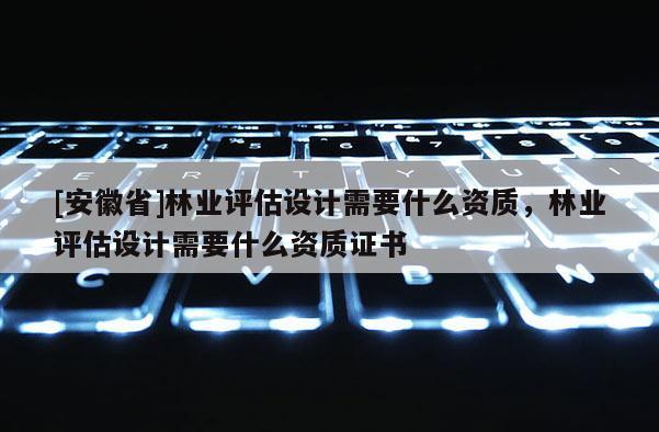 [安徽省]林业评估设计需要什么资质，林业评估设计需要什么资质证书