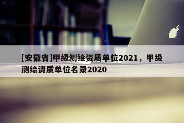 [安徽省]甲级测绘资质单位2021，甲级测绘资质单位名录2020