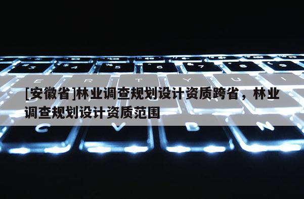 [安徽省]林业调查规划设计资质跨省，林业调查规划设计资质范围