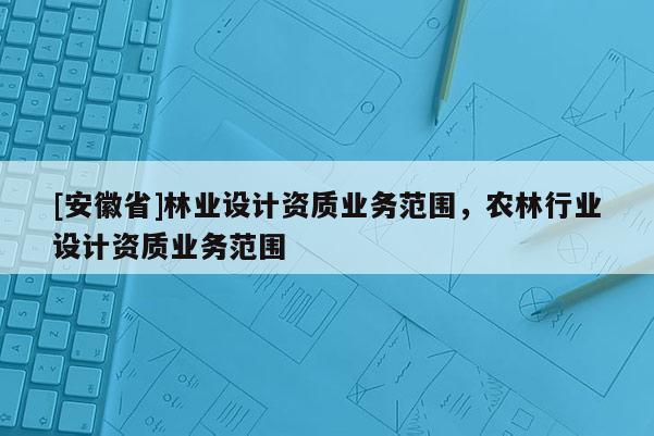 [安徽省]林业设计资质业务范围，农林行业设计资质业务范围