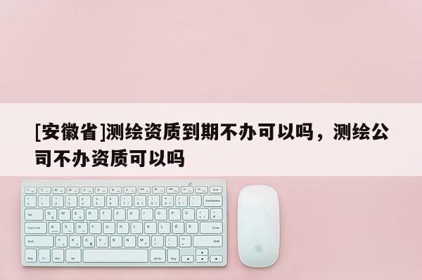 [安徽省]测绘资质到期不办可以吗，测绘公司不办资质可以吗