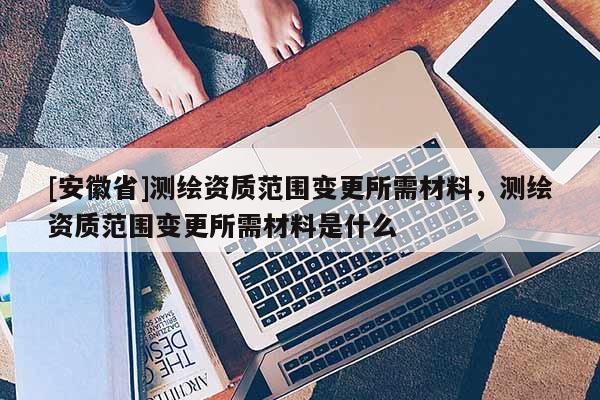 [安徽省]测绘资质范围变更所需材料，测绘资质范围变更所需材料是什么