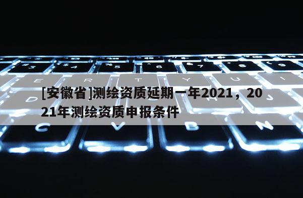 [安徽省]测绘资质延期一年2021，2021年测绘资质申报条件