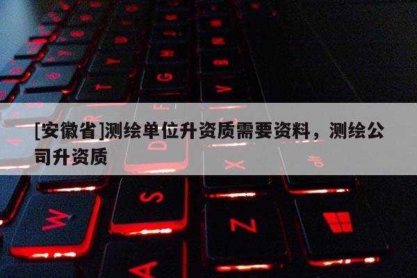 [安徽省]测绘单位升资质需要资料，测绘公司升资质