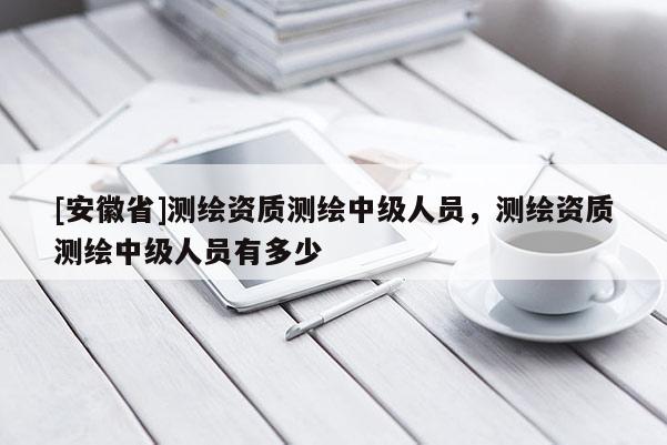 [安徽省]测绘资质测绘中级人员，测绘资质测绘中级人员有多少