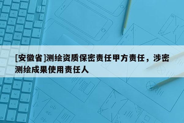 [安徽省]测绘资质保密责任甲方责任，涉密测绘成果使用责任人
