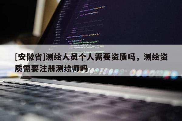 [安徽省]测绘人员个人需要资质吗，测绘资质需要注册测绘师吗