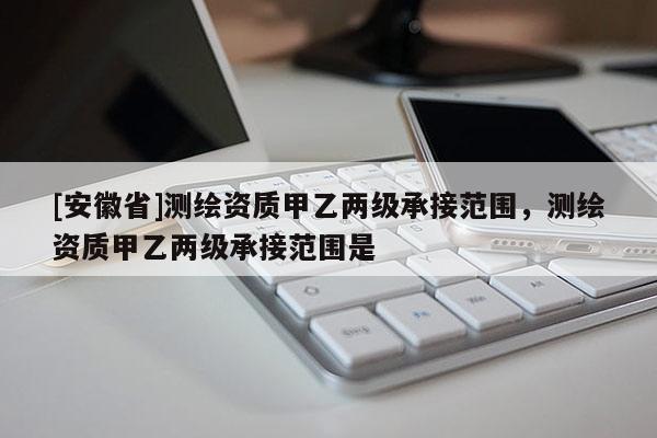 [安徽省]测绘资质甲乙两级承接范围，测绘资质甲乙两级承接范围是