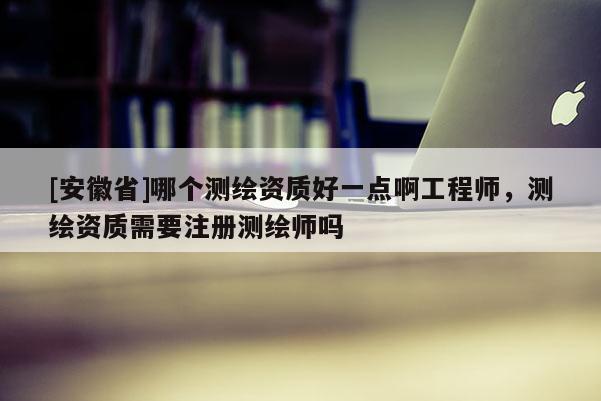 [安徽省]哪个测绘资质好一点啊工程师，测绘资质需要注册测绘师吗