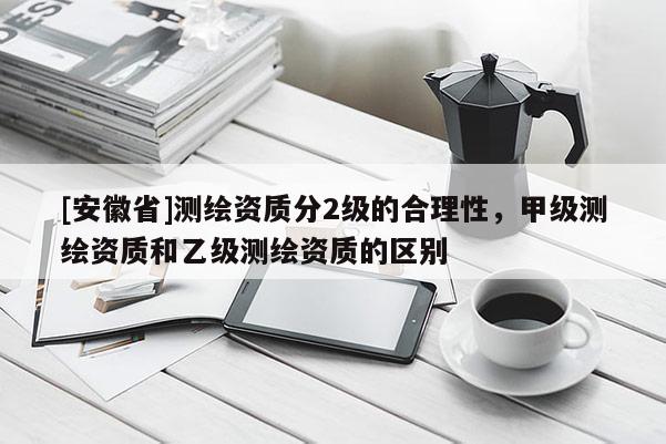 [安徽省]测绘资质分2级的合理性，甲级测绘资质和乙级测绘资质的区别