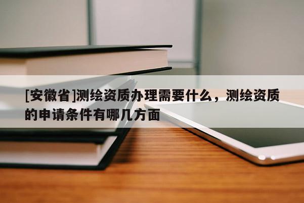 [安徽省]测绘资质办理需要什么，测绘资质的申请条件有哪几方面
