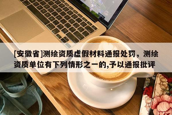[安徽省]测绘资质虚假材料通报处罚，测绘资质单位有下列情形之一的,予以通报批评
