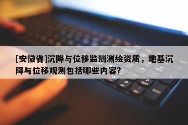 [安徽省]沉降与位移监测测绘资质，地基沉降与位移观测包括哪些内容?