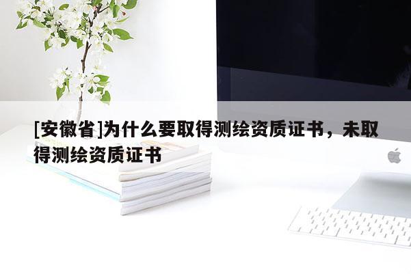 [安徽省]为什么要取得测绘资质证书，未取得测绘资质证书