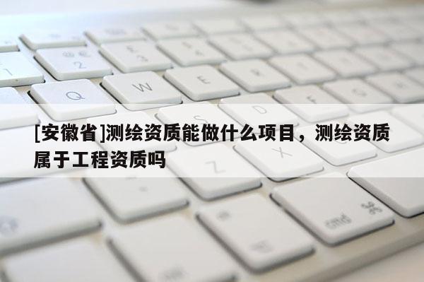 [安徽省]测绘资质能做什么项目，测绘资质属于工程资质吗