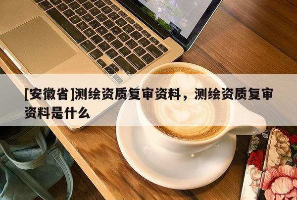 [安徽省]测绘资质复审资料，测绘资质复审资料是什么