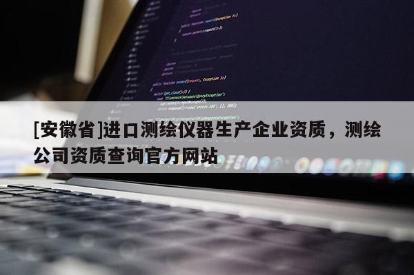 [安徽省]进口测绘仪器生产企业资质，测绘公司资质查询官方网站